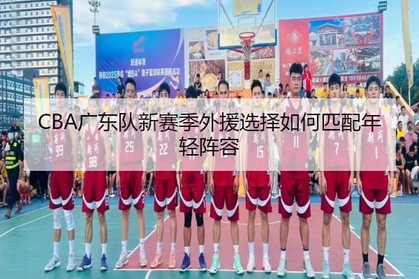 CBA广东队新赛季外援选择如何匹配年轻阵容
